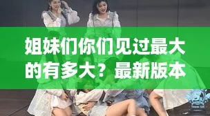 姐妹们你们见过最大的有多大？最新版本1.2.3，快来下载体验吧！